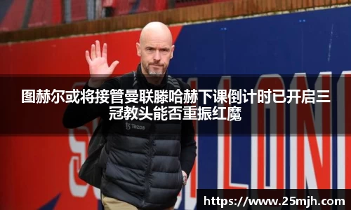 图赫尔或将接管曼联滕哈赫下课倒计时已开启三冠教头能否重振红魔