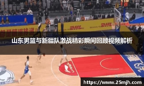 山东男篮与新疆队激战精彩瞬间回顾视频解析
